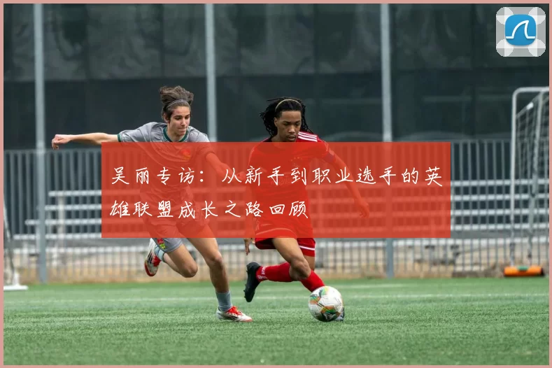吴丽专访：从新手到职业选手的英雄联盟成长之路回顾