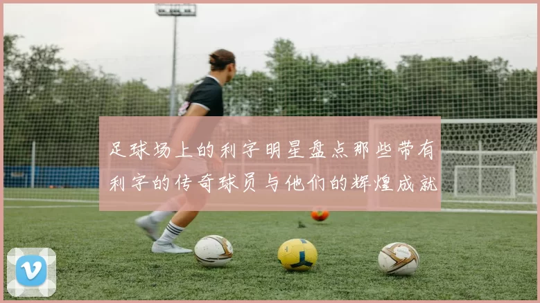 足球场上的利字明星盘点那些带有利字的传奇球员与他们的辉煌成就