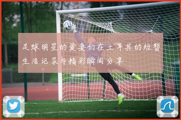 足球明星的爱妻们在土耳其的短暂生活记录与精彩瞬间分享