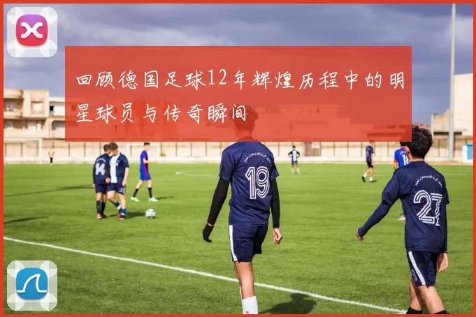 回顾德国足球12年辉煌历程中的明星球员与传奇瞬间