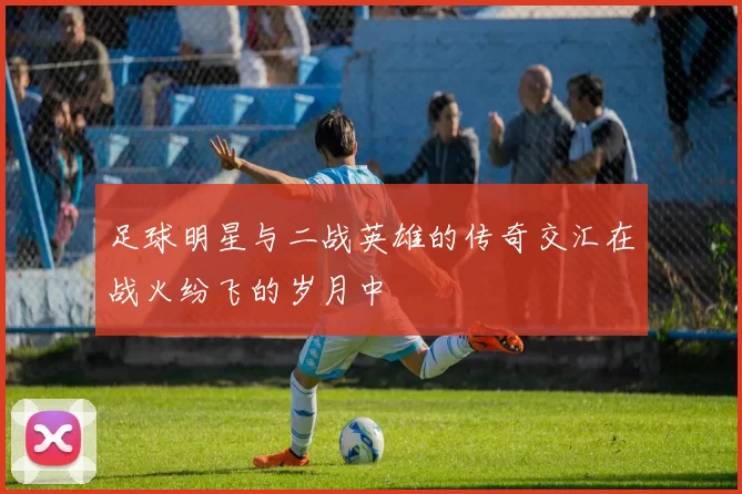 足球明星与二战英雄的传奇交汇在战火纷飞的岁月中