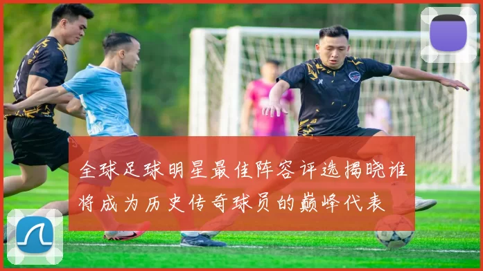 全球足球明星最佳阵容评选揭晓谁将成为历史传奇球员的巅峰代表