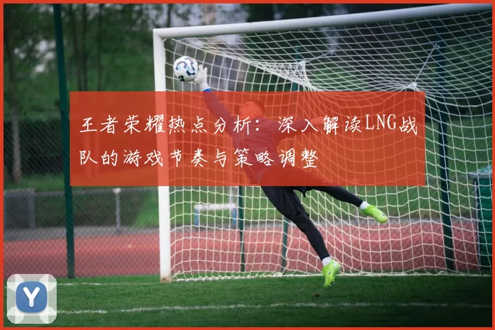 王者荣耀热点分析：深入解读LNG战队的游戏节奏与策略调整