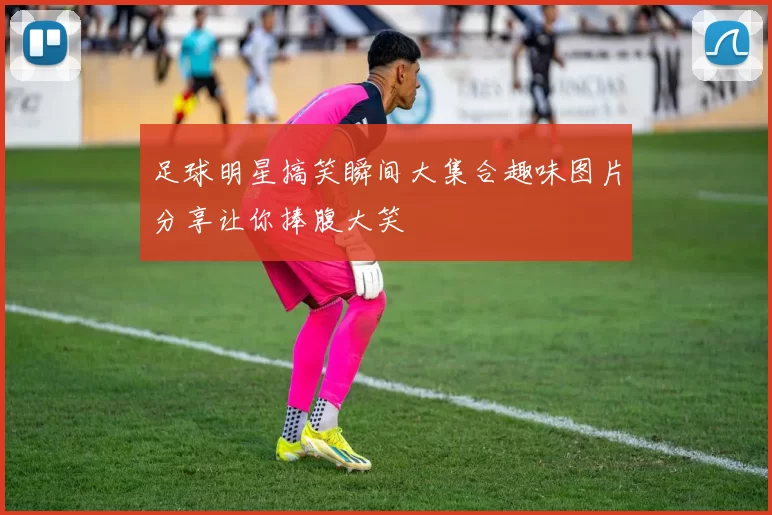 足球明星搞笑瞬间大集合趣味图片分享让你捧腹大笑