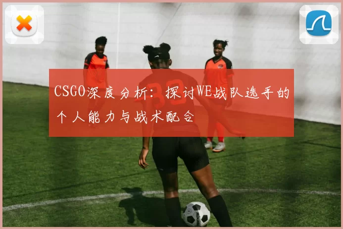 CSGO深度分析：探讨WE战队选手的个人能力与战术配合