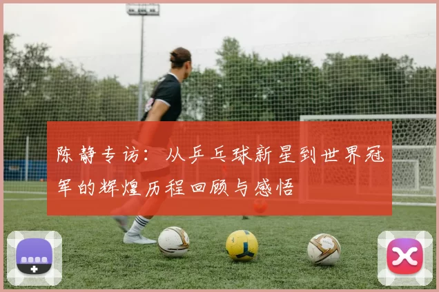 陈静专访：从乒乓球新星到世界冠军的辉煌历程回顾与感悟