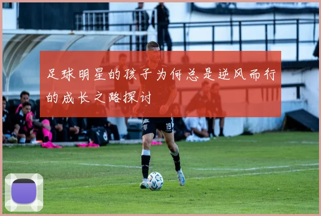 足球明星的孩子为何总是逆风而行的成长之路探讨