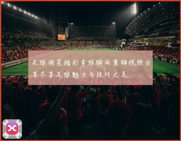 足球明星精彩拿球瞬间集锦视频分享尽享足球魅力与技巧之美
