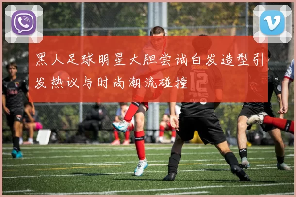 黑人足球明星大胆尝试白发造型引发热议与时尚潮流碰撞