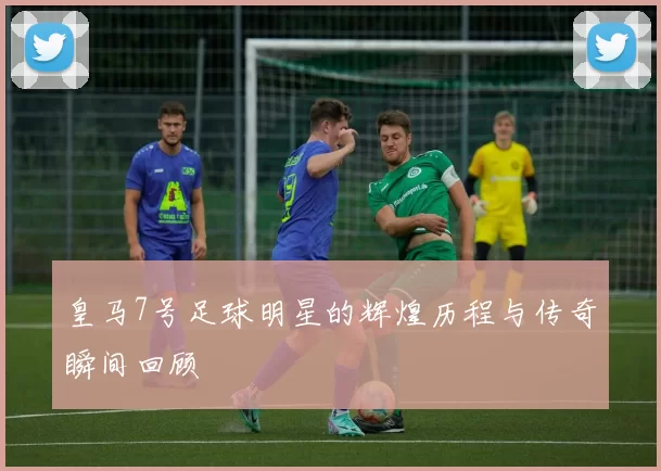 皇马7号足球明星的辉煌历程与传奇瞬间回顾