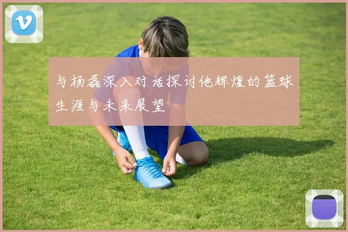 与杨磊深入对话探讨他辉煌的篮球生涯与未来展望