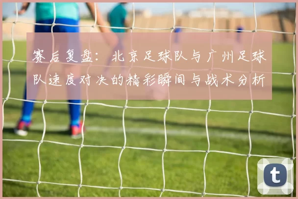 赛后复盘：北京足球队与广州足球队速度对决的精彩瞬间与战术分析