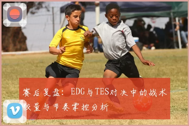 赛后复盘：EDG与TES对决中的战术较量与节奏掌控分析