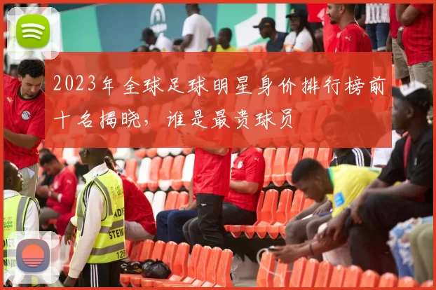 2023年全球足球明星身价排行榜前十名揭晓，谁是最贵球员