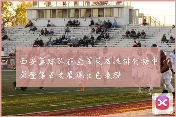 西安篮球队在全国灵活性排行榜中荣登第五名展现出色表现