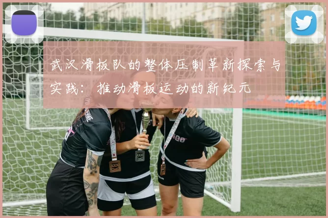 武汉滑板队的整体压制革新探索与实践：推动滑板运动的新纪元