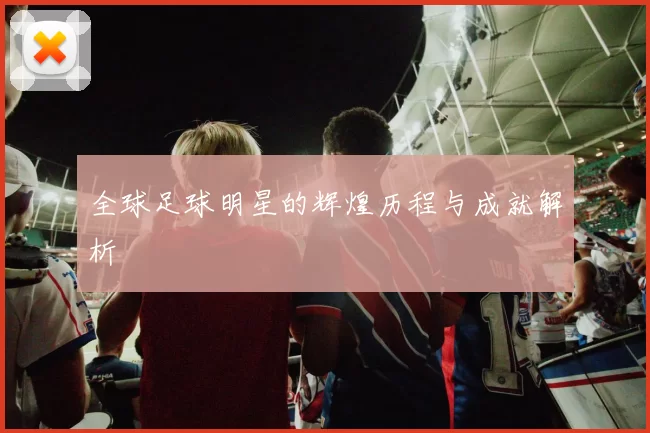 全球足球明星的辉煌历程与成就解析