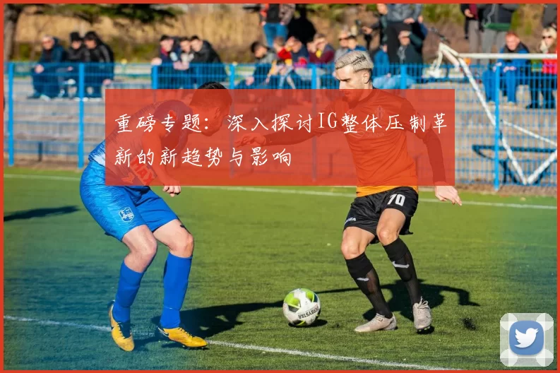 重磅专题：深入探讨IG整体压制革新的新趋势与影响