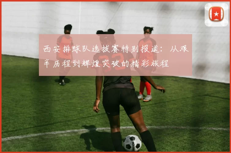 西安排球队选拔赛特别报道：从艰辛历程到辉煌突破的精彩旅程