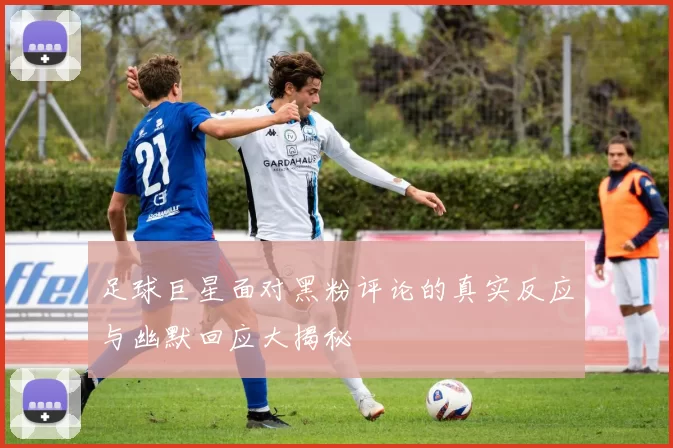 足球巨星面对黑粉评论的真实反应与幽默回应大揭秘