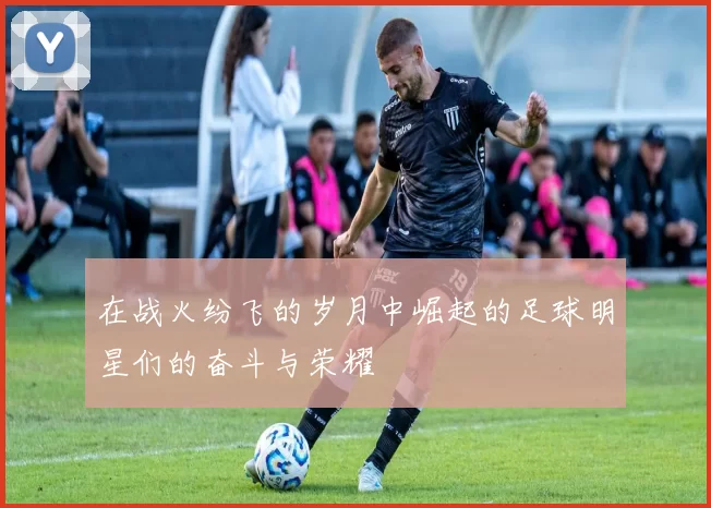 在战火纷飞的岁月中崛起的足球明星们的奋斗与荣耀