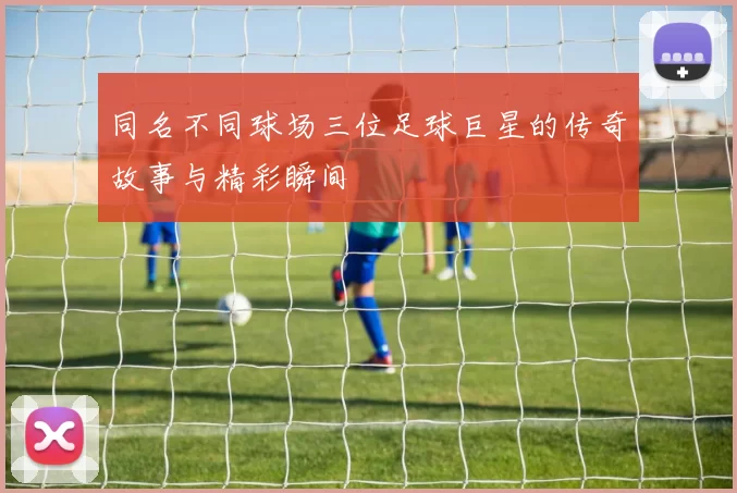 同名不同球场三位足球巨星的传奇故事与精彩瞬间