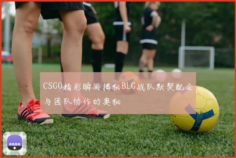 CSGO精彩瞬间揭秘BLG战队默契配合与团队协作的奥秘