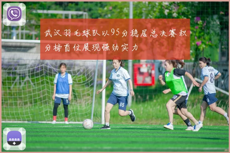 武汉羽毛球队以95分稳居总决赛积分榜首位展现强劲实力