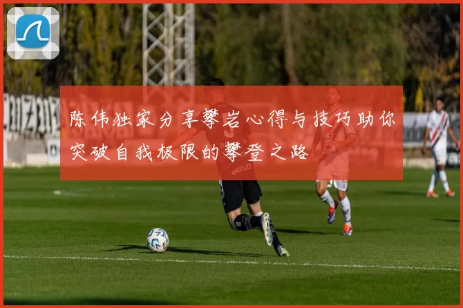 陈伟独家分享攀岩心得与技巧助你突破自我极限的攀登之路