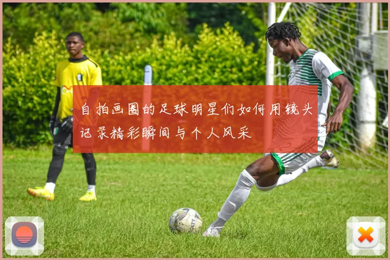 自拍画圈的足球明星们如何用镜头记录精彩瞬间与个人风采