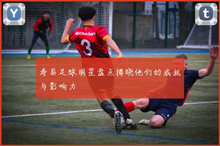 寿县足球明星盘点揭晓他们的成就与影响力