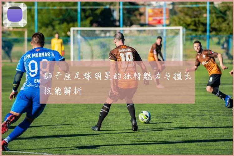 狮子座足球明星的独特魅力与擅长技能解析