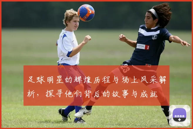 足球明星的辉煌历程与场上风采解析，探寻他们背后的故事与成就